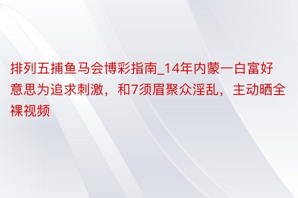 排列五捕鱼马会博彩指南_14年内蒙一白富好意思为追求刺激，和7须眉聚众淫乱，主动晒全裸视频