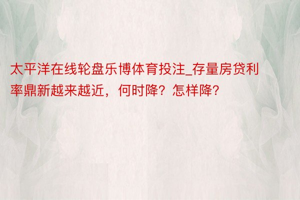 太平洋在线轮盘乐博体育投注_存量房贷利率鼎新越来越近，何时降？怎样降？