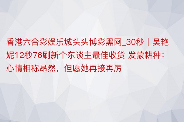 香港六合彩娱乐城头头博彩黑网_30秒｜吴艳妮12秒76刷新个东谈主最佳收货 发蒙耕种：心情相称昂然，但愿她再接再厉