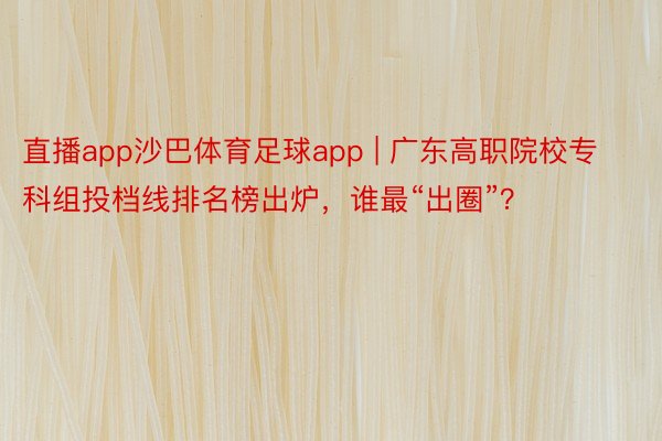 直播app沙巴体育足球app | 广东高职院校专科组投档线排名榜出炉，谁最“出圈”？