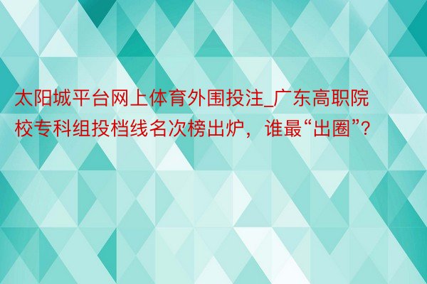 太阳城平台网上体育外围投注_广东高职院校专科组投档线名次榜出炉，谁最“出圈”？