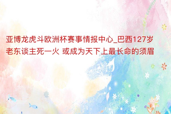 亚博龙虎斗欧洲杯赛事情报中心_巴西127岁老东谈主死一火 或成为天下上最长命的须眉