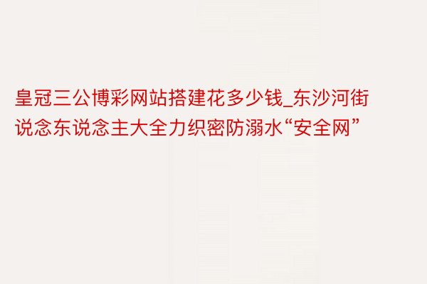 皇冠三公博彩网站搭建花多少钱_东沙河街说念东说念主大全力织密防溺水“安全网”