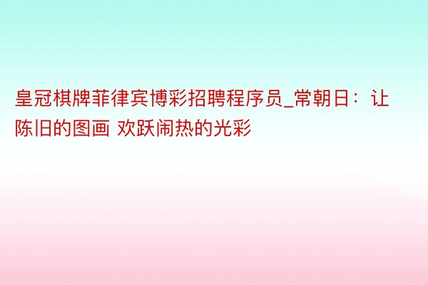 皇冠棋牌菲律宾博彩招聘程序员_常朝日：让陈旧的图画 欢跃闹热的光彩