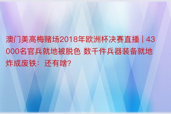 澳门美高梅赌场2018年欧洲杯决赛直播 | 43000名官兵就地被脱色 数千件兵器装备就地炸成废铁：还有啥？