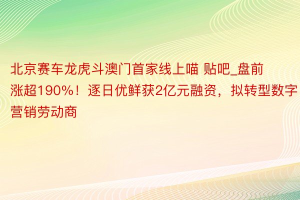 北京赛车龙虎斗澳门首家线上喵 贴吧_盘前涨超190%！逐日优鲜获2亿元融资，拟转型数字营销劳动商