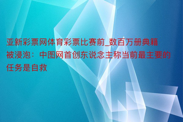 亚新彩票网体育彩票比赛前_数百万册典籍被浸泡：中图网首创东说念主称当前最主要的任务是自救