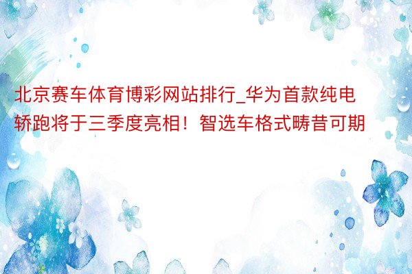 北京赛车体育博彩网站排行_华为首款纯电轿跑将于三季度亮相！智选车格式畴昔可期