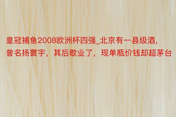 皇冠捕鱼2008欧洲杯四强_北京有一县级酒，曾名扬寰宇，其后歇业了，现单瓶价钱却超茅台