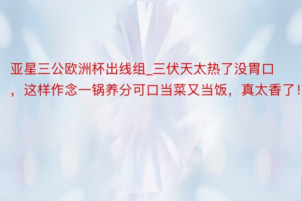 亚星三公欧洲杯出线组_三伏天太热了没胃口，这样作念一锅养分可口当菜又当饭，真太香了！