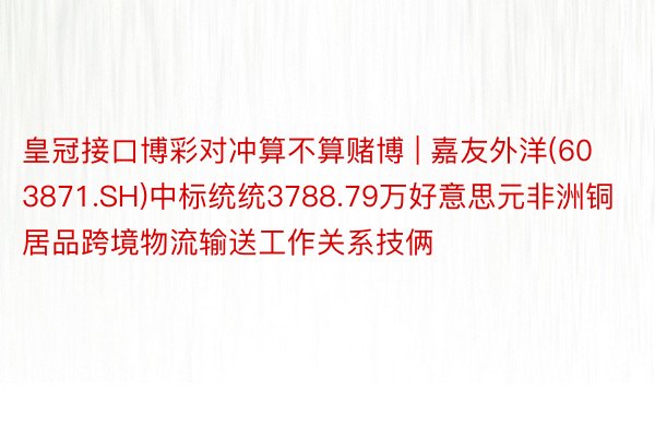 皇冠接口博彩对冲算不算赌博 | 嘉友外洋(603871.SH)中标统统3788.79万好意思元非洲铜居品跨境物流输送工作关系技俩