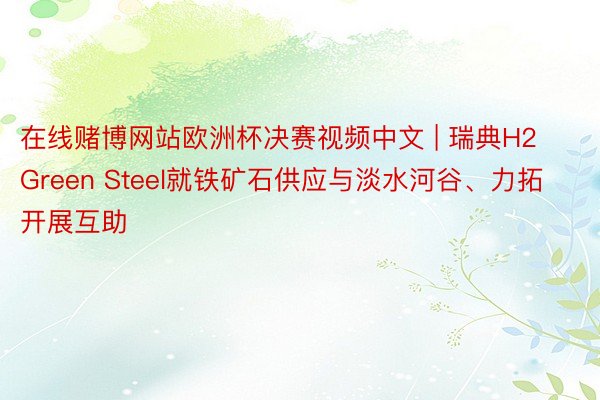 在线赌博网站欧洲杯决赛视频中文 | 瑞典H2 Green Steel就铁矿石供应与淡水河谷、力拓开展互助