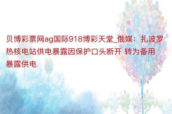 贝博彩票网ag国际918博彩天堂_俄媒：扎波罗热核电站供电暴露因保护口头断开 转为备用暴露供电