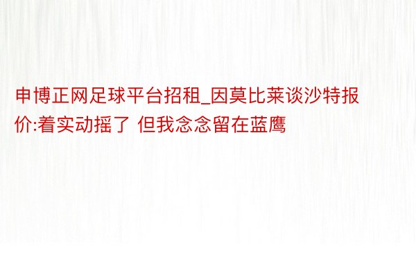 申博正网足球平台招租_因莫比莱谈沙特报价:着实动摇了 但我念念留在蓝鹰