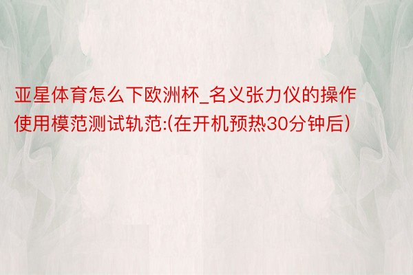 亚星体育怎么下欧洲杯_名义张力仪的操作使用模范测试轨范:(在开机预热30分钟后)