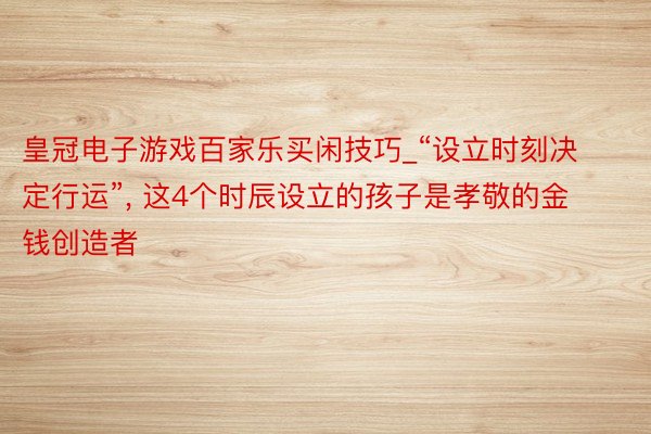 皇冠电子游戏百家乐买闲技巧_“设立时刻决定行运”, 这4个时辰设立的孩子是孝敬的金钱创造者