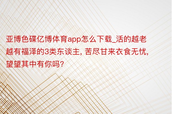 亚博色碟亿博体育app怎么下载_活的越老越有福泽的3类东谈主， 苦尽甘来衣食无忧， 望望其中有你吗?