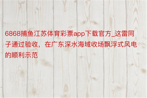 6868捕鱼江苏体育彩票app下载官方_这雷同子通过验收，在广东深水海域收场飘浮式风电的顺利示范