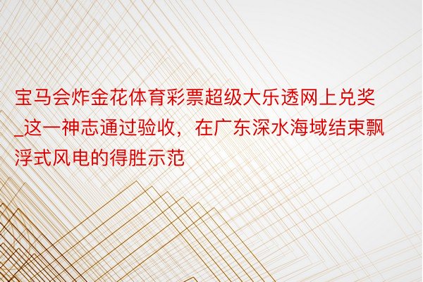 宝马会炸金花体育彩票超级大乐透网上兑奖_这一神志通过验收，在广东深水海域结束飘浮式风电的得胜示范