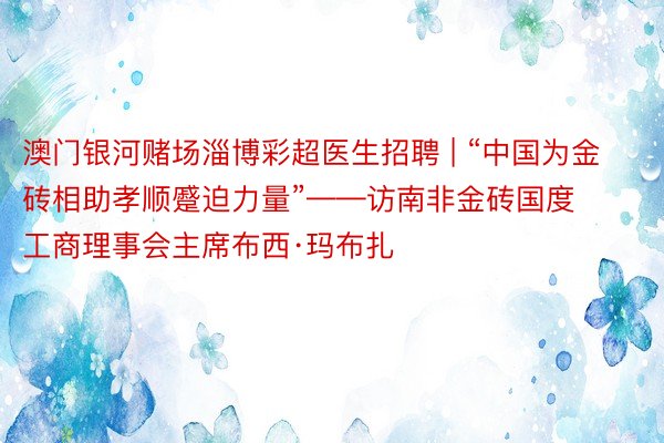 澳门银河赌场淄博彩超医生招聘 | “中国为金砖相助孝顺蹙迫力量”——访南非金砖国度工商理事会主席布西·玛布扎