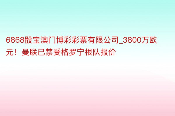 6868骰宝澳门博彩彩票有限公司_3800万欧元！曼联已禁受格罗宁根队报价