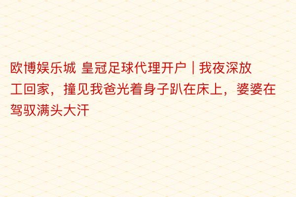 欧博娱乐城 皇冠足球代理开户 | 我夜深放工回家，撞见我爸光着身子趴在床上，婆婆在驾驭满头大汗