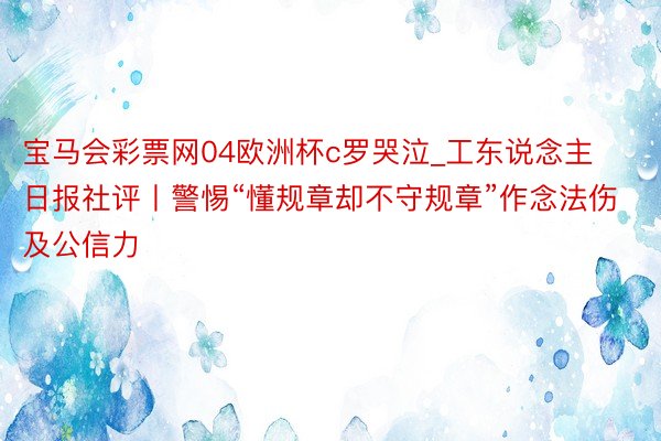 宝马会彩票网04欧洲杯c罗哭泣_工东说念主日报社评丨警惕“懂规章却不守规章”作念法伤及公信力