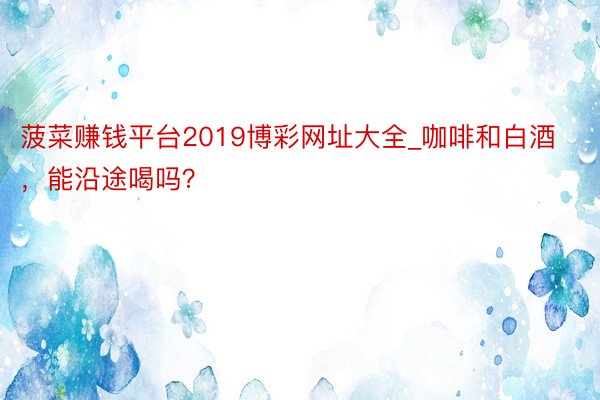 菠菜赚钱平台2019博彩网址大全_咖啡和白酒，能沿途喝吗？