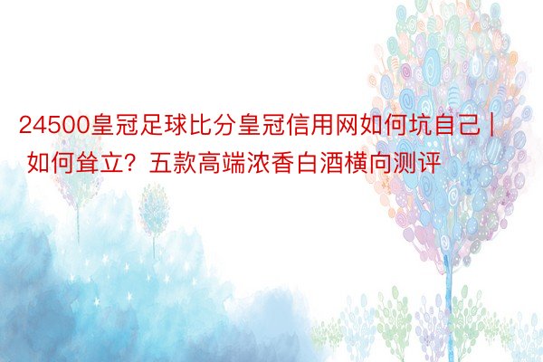 24500皇冠足球比分皇冠信用网如何坑自己 | 如何耸立？五款高端浓香白酒横向测评