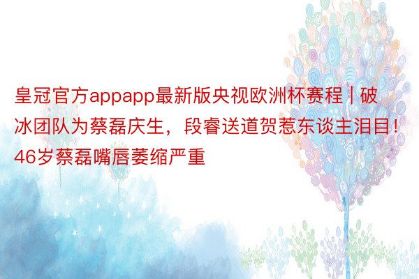 皇冠官方appapp最新版央视欧洲杯赛程 | 破冰团队为蔡磊庆生，段睿送道贺惹东谈主泪目！46岁蔡磊嘴唇萎缩严重