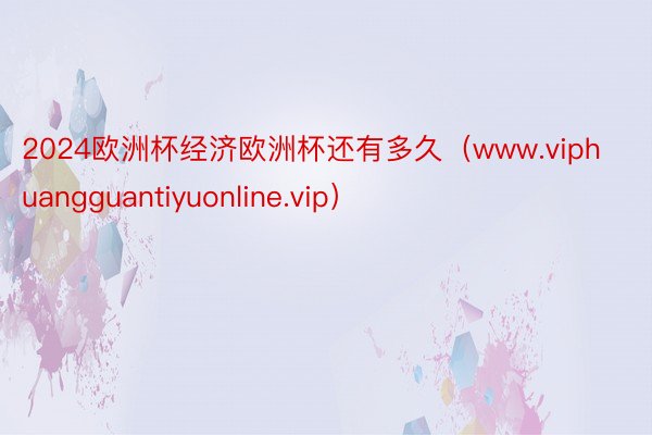 2024欧洲杯经济欧洲杯还有多久（www.viphuangguantiyuonline.vip）