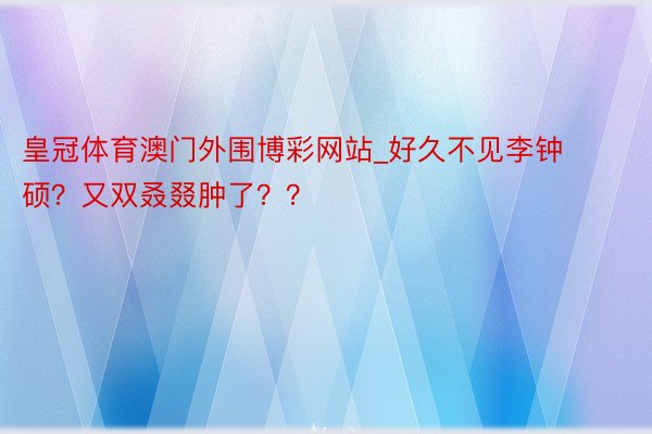 皇冠体育澳门外围博彩网站_好久不见李钟硕？又双叒叕肿了？？