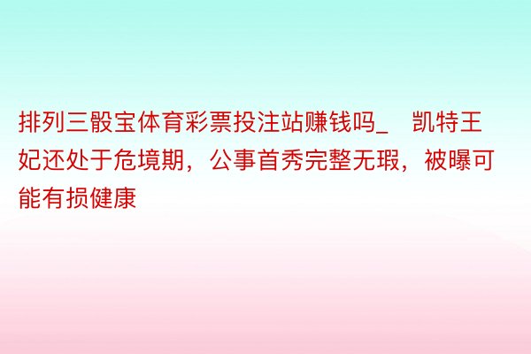 排列三骰宝体育彩票投注站赚钱吗_​凯特王妃还处于危境期，公事首秀完整无瑕，被曝可能有损健康