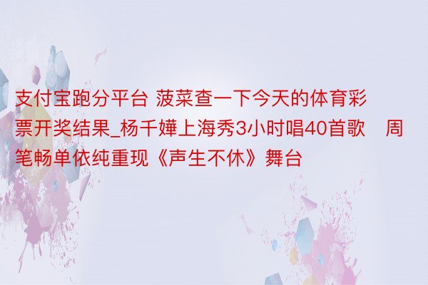 支付宝跑分平台 菠菜查一下今天的体育彩票开奖结果_杨千嬅上海秀3小时唱40首歌　周笔畅单依纯重现《声生不休》舞台