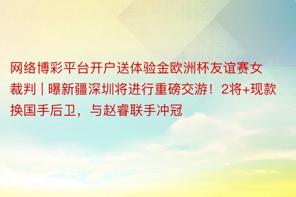 网络博彩平台开户送体验金欧洲杯友谊赛女裁判 | 曝新疆深圳将进行重磅交游！2将+现款换国手后卫，与赵睿联手冲冠