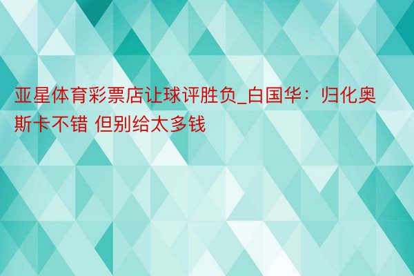 亚星体育彩票店让球评胜负_白国华：归化奥斯卡不错 但别给太多钱