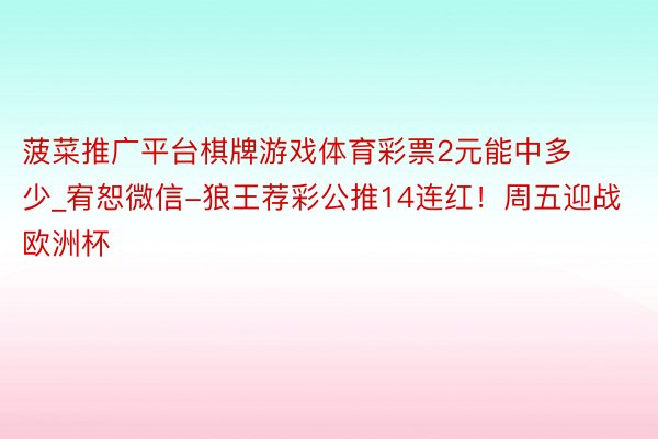 菠菜推广平台棋牌游戏体育彩票2元能中多少_宥恕微信-狼王荐彩公推14连红！周五迎战欧洲杯