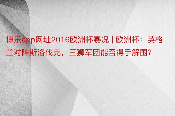 博乐app网址2016欧洲杯赛况 | 欧洲杯：英格兰对阵斯洛伐克，三狮军团能否得手解围？