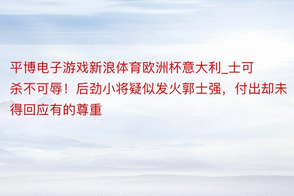 平博电子游戏新浪体育欧洲杯意大利_士可杀不可辱！后劲小将疑似发火郭士强，付出却未得回应有的尊重