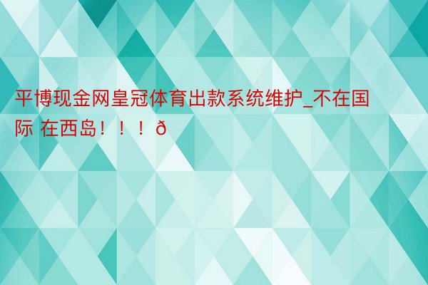 平博现金网皇冠体育出款系统维护_不在国际 在西岛！！！🏖