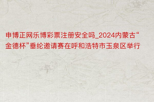 申博正网乐博彩票注册安全吗_2024内蒙古“金德杯”垂纶邀请赛在呼和浩特市玉泉区举行