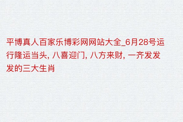 平博真人百家乐博彩网网站大全_6月28号运行隆运当头, 八喜迎门, 八方来财, 一齐发发发的三大生肖