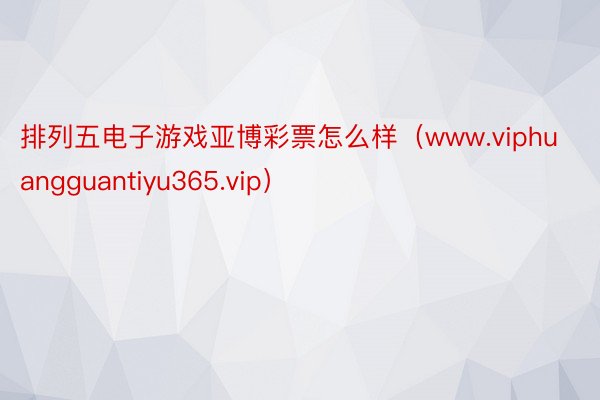 排列五电子游戏亚博彩票怎么样（www.viphuangguantiyu365.vip）