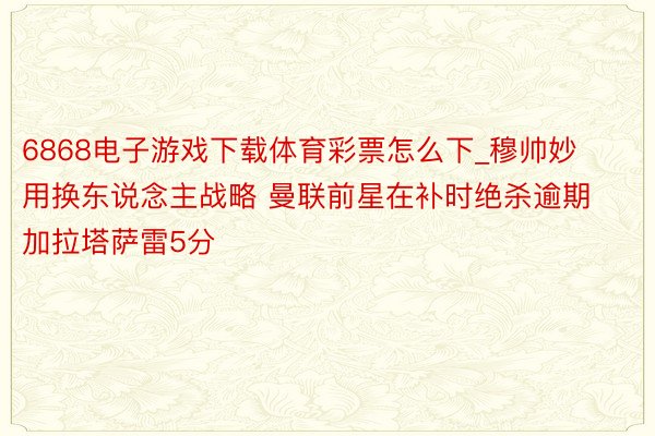 6868电子游戏下载体育彩票怎么下_穆帅妙用换东说念主战略 曼联前星在补时绝杀逾期加拉塔萨雷5分