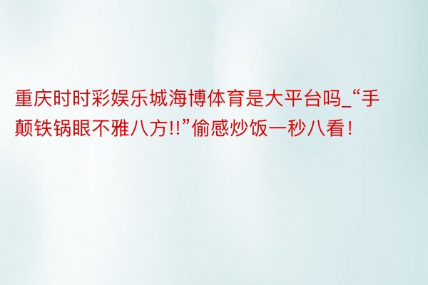 重庆时时彩娱乐城海博体育是大平台吗_“手颠铁锅眼不雅八方!!”偷感炒饭一秒八看！