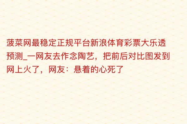 菠菜网最稳定正规平台新浪体育彩票大乐透预测_一网友去作念陶艺，把前后对比图发到网上火了，网友：悬着的心死了