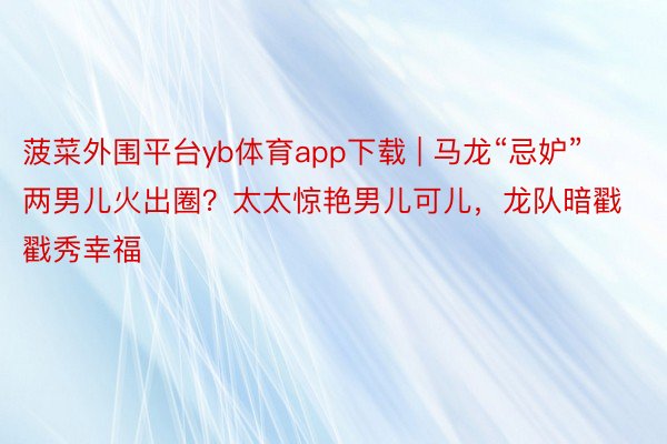 菠菜外围平台yb体育app下载 | 马龙“忌妒”两男儿火出圈？太太惊艳男儿可儿，龙队暗戳戳秀幸福