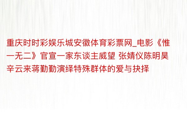 重庆时时彩娱乐城安徽体育彩票网_电影《惟一无二》官宣一家东谈主威望 张婧仪陈明昊辛云来蒋勤勤演绎特殊群体的爱与抉择