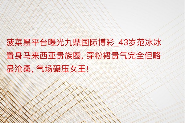 菠菜黑平台曝光九鼎国际博彩_43岁范冰冰置身马来西亚贵族圈, 穿粉裙贵气完全但略显沧桑, 气场碾压女王!