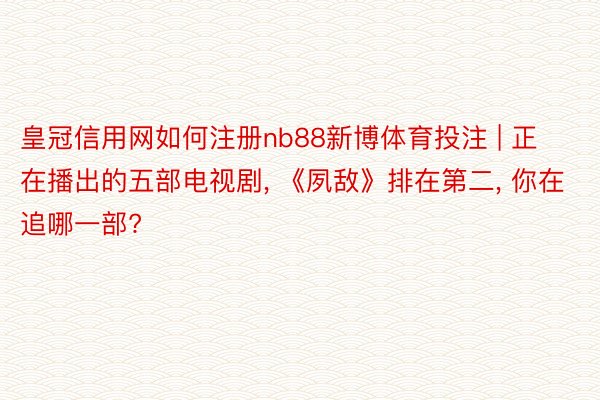 皇冠信用网如何注册nb88新博体育投注 | 正在播出的五部电视剧, 《夙敌》排在第二, 你在追哪一部?